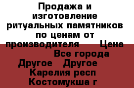 Продажа и изготовление ритуальных памятников по ценам от производителя!!! › Цена ­ 5 000 - Все города Другое » Другое   . Карелия респ.,Костомукша г.